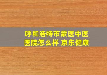 呼和浩特市蒙医中医医院怎么样 京东健康